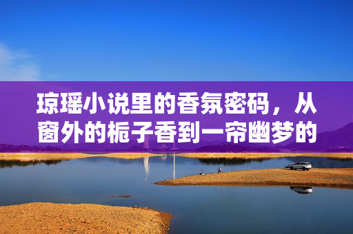 琼瑶小说里的香氛密码，从窗外的栀子香到一帘幽梦的玫瑰，那些被文字点燃的芬芳记忆，琼瑶小说里的香氛密码，从窗外的栀子香到一帘幽梦的玫瑰，文字点燃的芬芳记忆