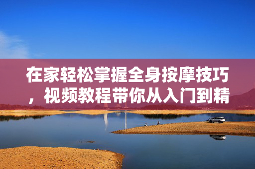 在家轻松掌握全身按摩技巧，视频教程带你从入门到精通，缓解疲劳，放松身心，在家轻松学全身按摩，视频教程带你从入门到精通，缓解疲劳放松身心
