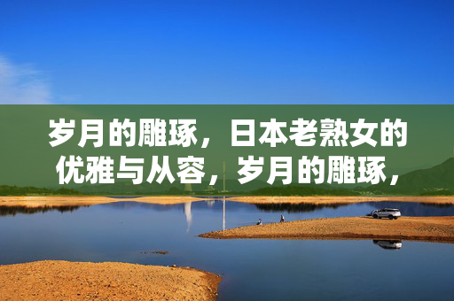 岁月的雕琢，日本老熟女的优雅与从容，岁月的雕琢，日本老熟女的优雅与从容