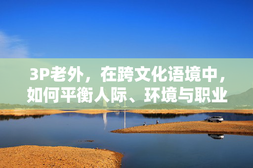 3P老外，在跨文化语境中，如何平衡人际、环境与职业的多元需求？跨文化语境下3P老外，人际、环境与职业需求的平衡策略
