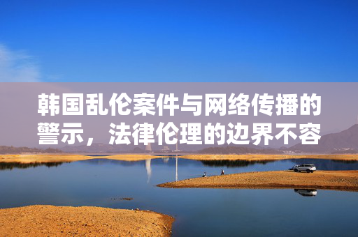 韩国乱伦案件与网络传播的警示，法律伦理的边界不容逾越，韩国乱伦案件与网络传播的警示，法律伦理的边界不容逾越