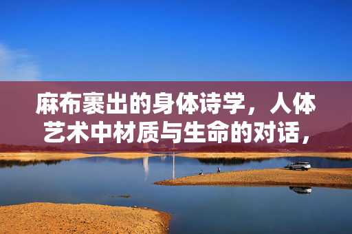 麻布裹出的身体诗学，人体艺术中材质与生命的对话，麻布裹出的身体诗学，人体艺术中材质与生命的对话