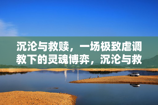沉沦与救赎，一场极致虐调教下的灵魂博弈，沉沦与救赎，一场极致虐调教下的灵魂博弈