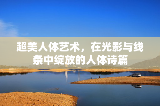 超美人体艺术，在光影与线条中绽放的人体诗篇