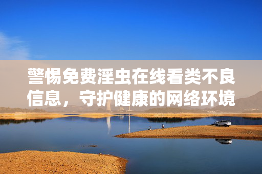 警惕免费淫虫在线看类不良信息，守护健康的网络环境，警惕免费淫虫在线看类不良信息，守护健康的网络环境