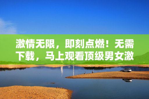 激情无限，即刻点燃！无需下载，马上观看顶级男女激情片