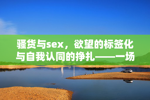 骚货与sex，欲望的标签化与自我认同的挣扎——一场关于身体与情感的解构之旅，骚货与sex，欲望的标签化与自我认同的挣扎——一场关于身体与情感的解构之旅