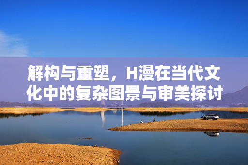 解构与重塑，H漫在当代文化中的复杂图景与审美探讨，解构与重塑，H漫在当代文化中的复杂图景与审美探讨