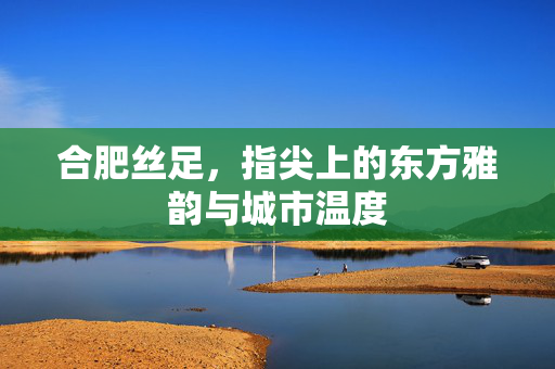 合肥丝足，指尖上的东方雅韵与城市温度