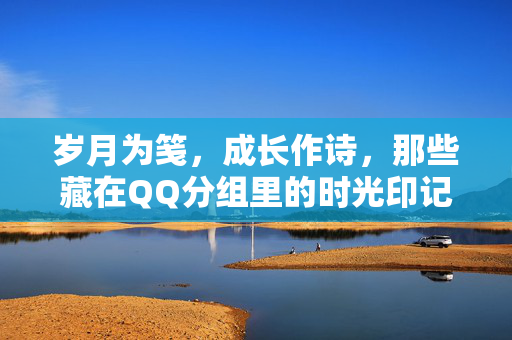 岁月为笺，成长作诗，那些藏在QQ分组里的时光印记，岁月为笺，成长作诗，那些藏在QQ分组里的时光印记