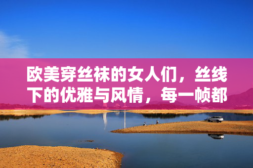 欧美穿丝袜的女人们，丝线下的优雅与风情，每一帧都是时尚的注脚