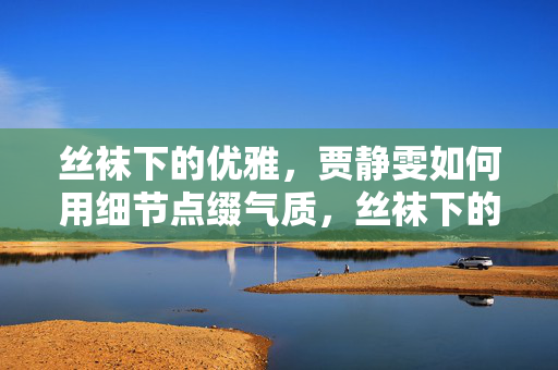 丝袜下的优雅，贾静雯如何用细节点缀气质，丝袜下的优雅，贾静雯如何用细节点缀气质