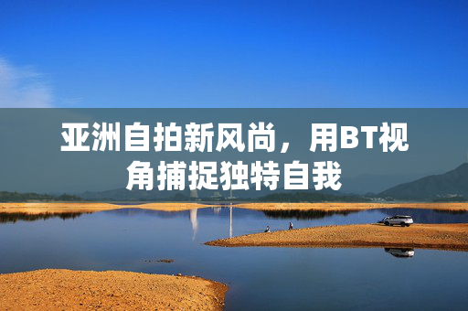 亚洲自拍新风尚，用BT视角捕捉独特自我