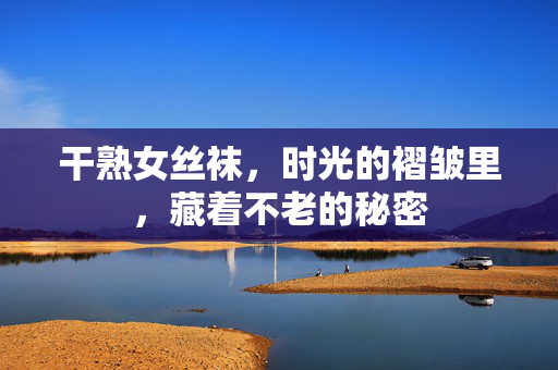 干熟女丝袜，时光的褶皱里，藏着不老的秘密