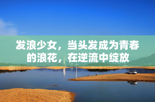 发浪少女，当头发成为青春的浪花，在逆流中绽放