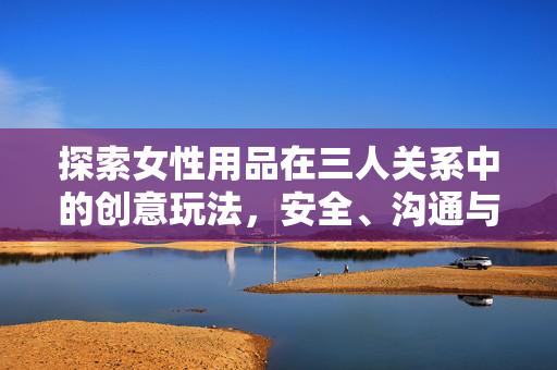 探索女性用品在三人关系中的创意玩法，安全、沟通与亲密升级指南，女性用品在三人关系中的创意玩法，安全沟通与亲密升级指南