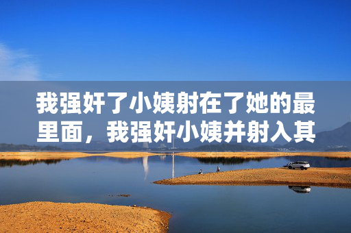 我强奸了小姨射在了她的最里面，我强奸小姨并射入其最深处