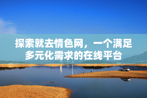 探索就去情色网，一个满足多元化需求的在线平台