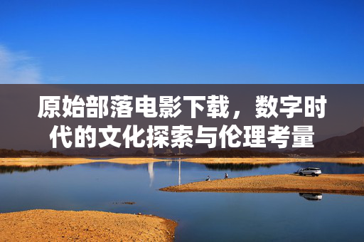 原始部落电影下载，数字时代的文化探索与伦理考量