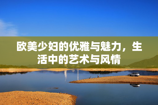 欧美少妇的优雅与魅力，生活中的艺术与风情
