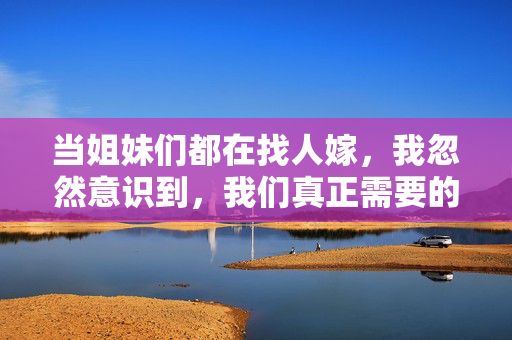 当姐妹们都在找人嫁，我忽然意识到，我们真正需要的，从来不是嫁人，而是活出自己