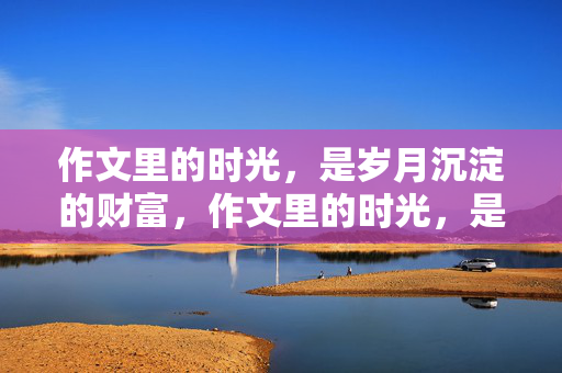 作文里的时光，是岁月沉淀的财富，作文里的时光，是岁月沉淀的财富