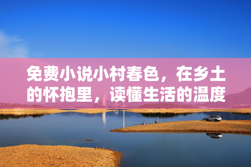 免费小说小村春色，在乡土的怀抱里，读懂生活的温度与诗意