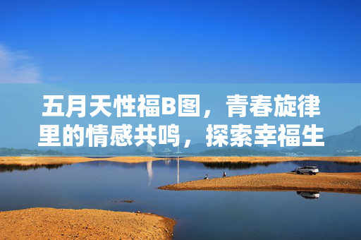 五月天性福B图，青春旋律里的情感共鸣，探索幸福生活的多维可能