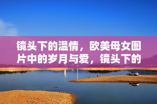 镜头下的温情，欧美母女图片中的岁月与爱，镜头下的温情，欧美母女图片中的岁月与爱