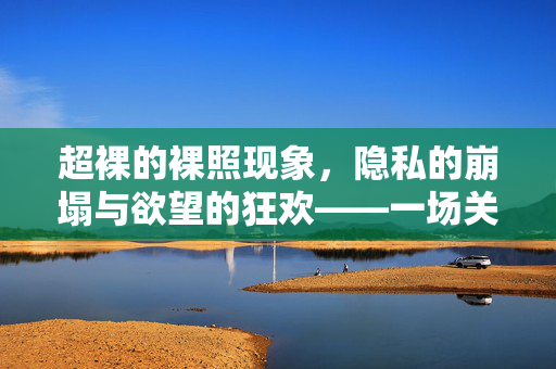 超裸的裸照现象，隐私的崩塌与欲望的狂欢——一场关于个人边界与社会责任的视觉风暴