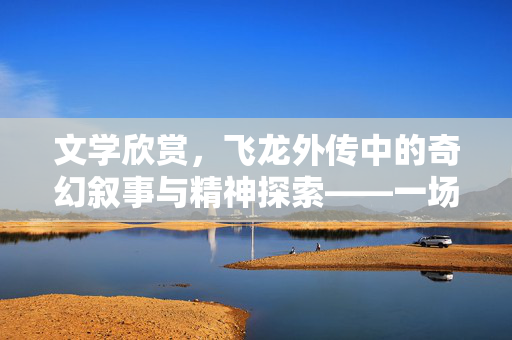 文学欣赏，飞龙外传中的奇幻叙事与精神探索——一场跨越时空的想象之旅，文学欣赏，飞龙外传中的奇幻叙事与精神探索——一场跨越时空的想象之旅