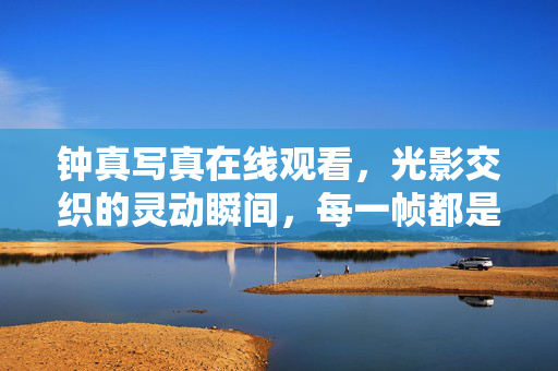 钟真写真在线观看，光影交织的灵动瞬间，每一帧都是艺术绽放，钟真写真在线观看，光影交织的灵动瞬间，每一帧都是艺术绽放