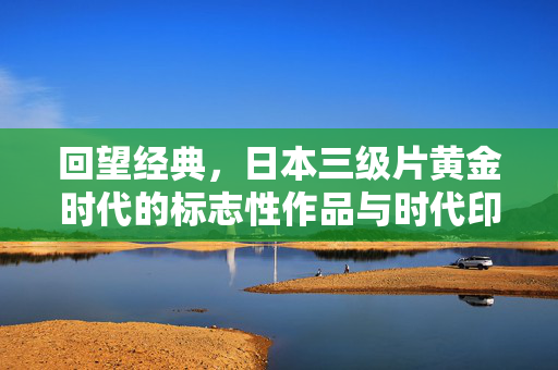 回望经典，日本三级片黄金时代的标志性作品与时代印记，回望经典，日本三级片黄金时代的标志性作品与时代印记
