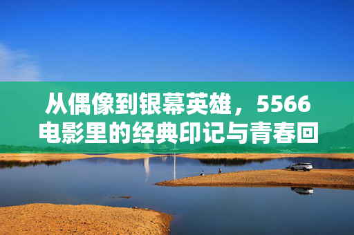 从偶像到银幕英雄，5566电影里的经典印记与青春回响，从偶像到银幕英雄，5566电影里的经典印记与青春回响