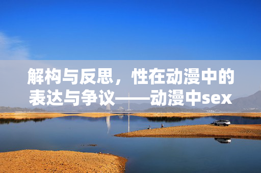 解构与反思，性在动漫中的表达与争议——动漫中sex元素的深层解读