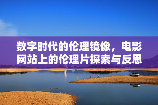 数字时代的伦理镜像，电影网站上的伦理片探索与反思，数字时代的伦理镜像，电影网站上的伦理片探索与反思