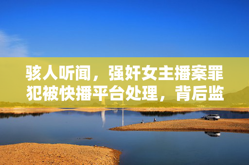 骇人听闻，强奸女主播案罪犯被快播平台处理，背后监管漏洞与网络暴力交织，强奸女主播案罪犯被快播平台处理，监管漏洞与网络暴力交织的悲剧