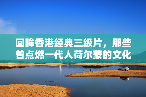 回眸香港经典三级片，那些曾点燃一代人荷尔蒙的文化符号与时代印记