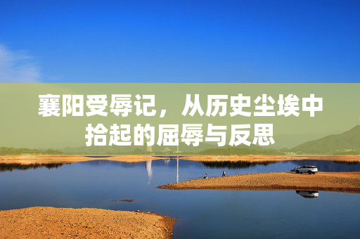 襄阳受辱记，从历史尘埃中拾起的屈辱与反思