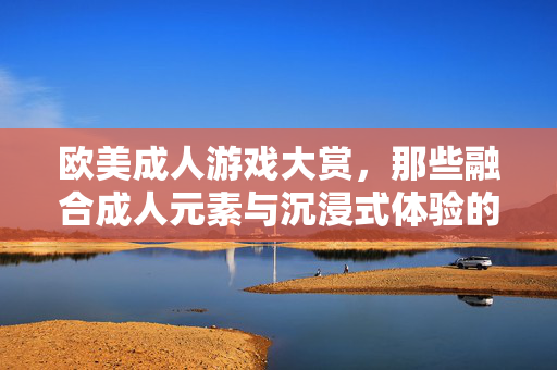 欧美成人游戏大赏，那些融合成人元素与沉浸式体验的佳作