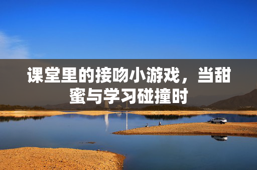 课堂里的接吻小游戏，当甜蜜与学习碰撞时