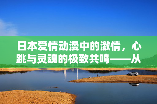 日本爱情动漫中的激情，心跳与灵魂的极致共鸣——从细腻刻画到灵魂碰撞的浪漫之旅
