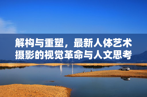 解构与重塑，最新人体艺术摄影的视觉革命与人文思考，解构与重塑，最新人体艺术摄影的视觉革命与人文思考