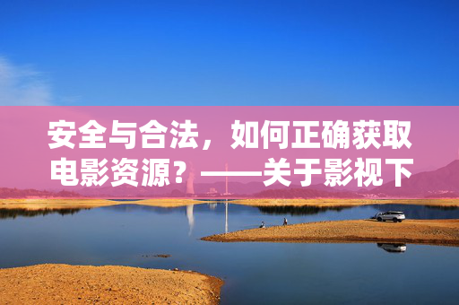 安全与合法，如何正确获取电影资源？——关于影视下载的实用建议与注意事项