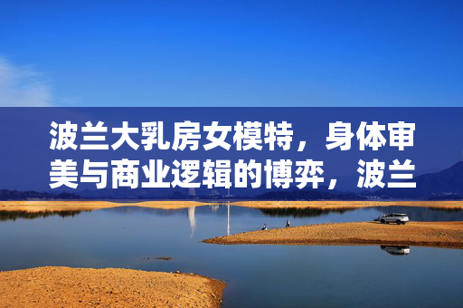 波兰大乳房女模特，身体审美与商业逻辑的博弈，波兰大乳房女模特，身体审美与商业逻辑的博弈