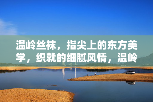 温岭丝袜，指尖上的东方美学，织就的细腻风情，温岭丝袜，指尖上的东方美学，织就细腻风情