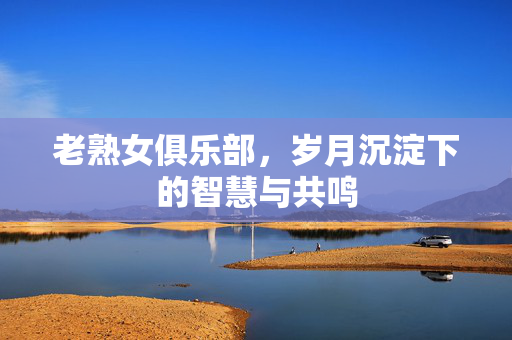 老熟女俱乐部，岁月沉淀下的智慧与共鸣