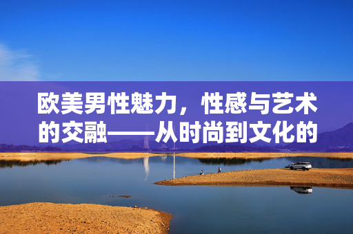 欧美男性魅力，性感与艺术的交融——从时尚到文化的视觉探索
