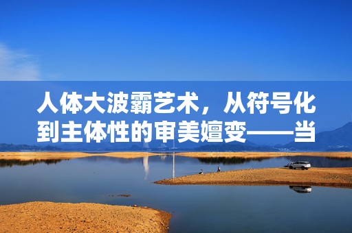 人体大波霸艺术，从符号化到主体性的审美嬗变——当代视觉艺术中的身体叙事新篇，人体大波霸艺术，从符号化到主体性的审美嬗变——当代视觉艺术中的身体叙事新篇