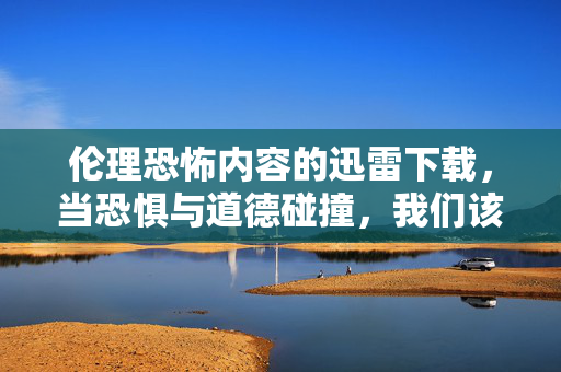 伦理恐怖内容的迅雷下载，当恐惧与道德碰撞，我们该如何自处？——兼谈下载安全与版权意识